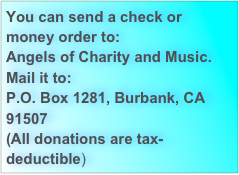 You can send a check or money order to: 
Angels of Charity and Music.
Mail it to:
P.O. Box 1281, Burbank, CA 91507
(All donations are tax-deductible)